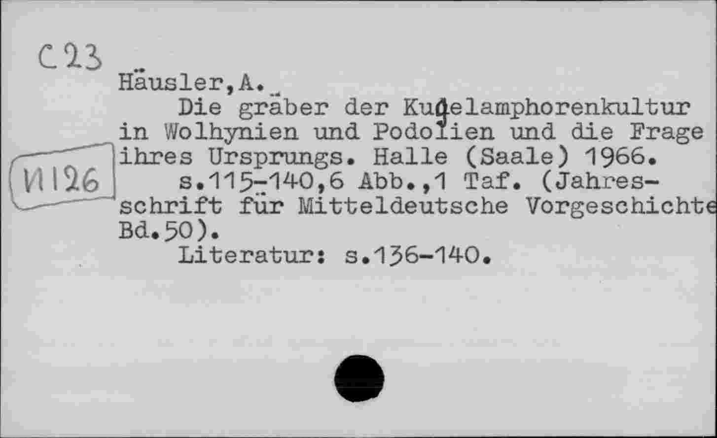 ﻿И126
Häusler,А.л
Die graber der Kuüelamphorenkultur in Wolhynien und Podolien und die Frage ihres Ursprungs. Halle (Saale) 1966.
s.115-140,6 Abb.,1 Taf. (Jahresschrift für Mitteldeutsche Vorgeschicht Bd.5O).
Literatur: s.156-140.